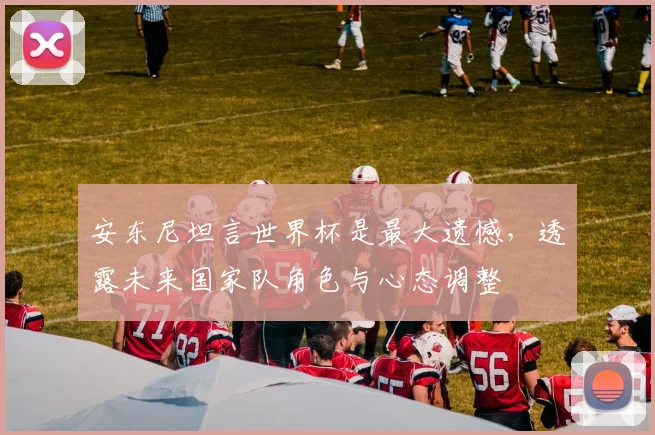 安东尼坦言世界杯是最大遗憾,透露未来国家队角色与心态调整