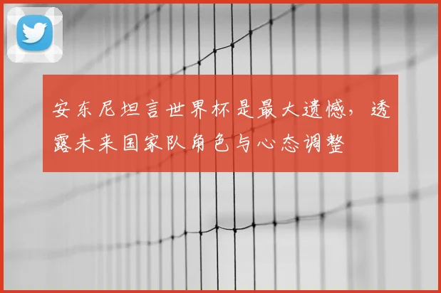 安东尼坦言世界杯是最大遗憾,透露未来国家队角色与心态调整