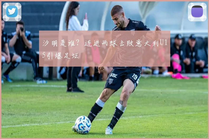 沙明是谁？连进两球击败意大利U15引爆足坛