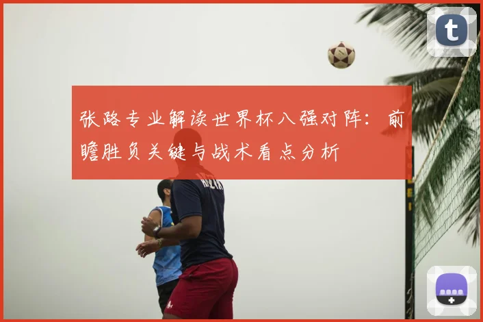 张路专业解读世界杯八强对阵:前瞻胜负关键与战术看点分析