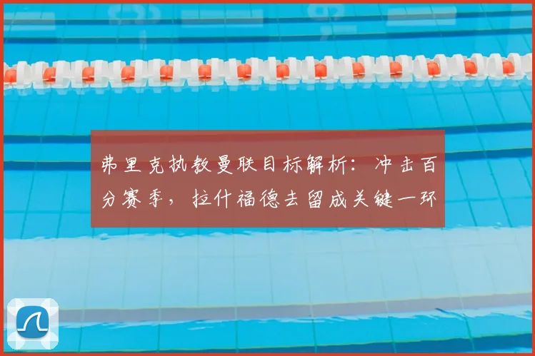 弗里克执教曼联目标解析:冲击百分赛季,拉什福德去留成关键一环