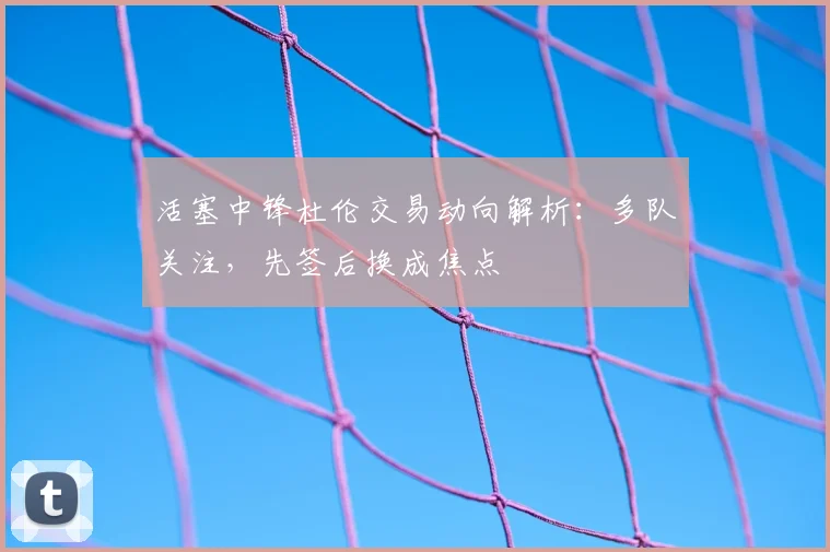 活塞中锋杜伦交易动向解析:多队关注,先签后换成焦点