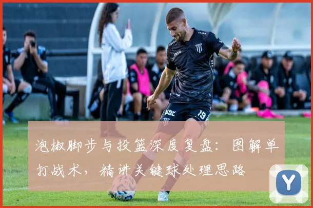 泡椒脚步与投篮深度复盘:图解单打战术,精讲关键球处理思路