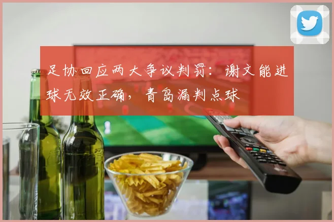 足协回应两大争议判罚:谢文能进球无效正确,青岛漏判点球