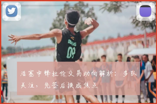 活塞中锋杜伦交易动向解析:多队关注,先签后换成焦点