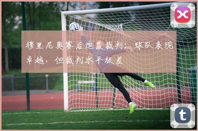 穆里尼奥赛后炮轰裁判:球队表现卓越,但裁判水平极差