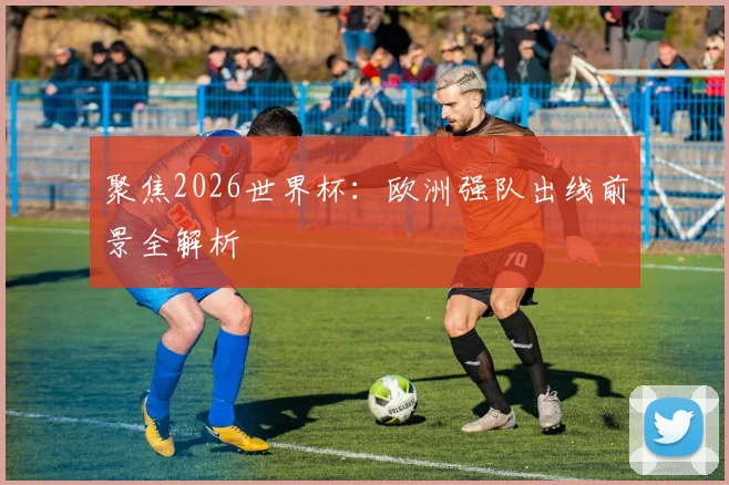 聚焦2026世界杯：欧洲强队出线前景全解析