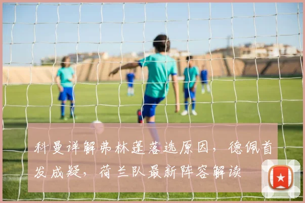 科曼详解弗林蓬落选原因,德佩首发成疑,荷兰队最新阵容解读