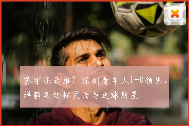 苏宇亮是谁?深圳青年人1-0领先,详解足协杯黑马与进球新星
