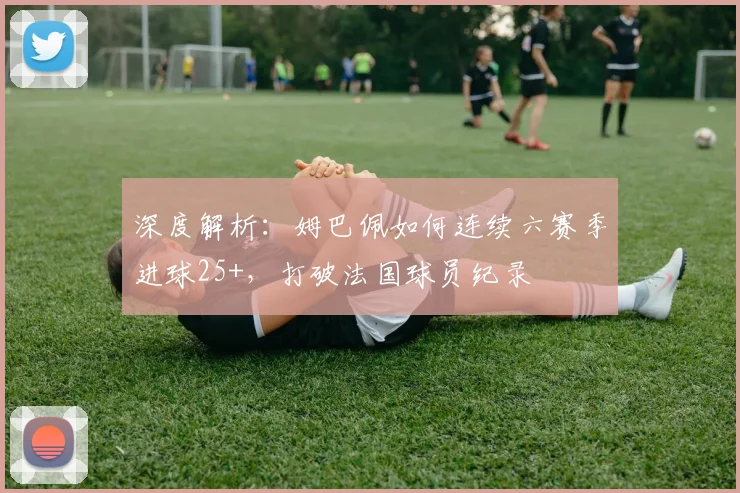 深度解析:姆巴佩如何连续六赛季进球25+,打破法国球员纪录